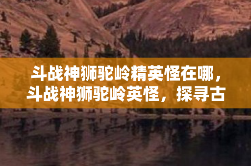 斗战神狮驼岭精英怪在哪，斗战神狮驼岭英怪，探寻古老传说中的神秘生物