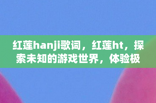 红莲hanji歌词，红莲ht，探索未知的游戏世界，体验极致的冒险之旅