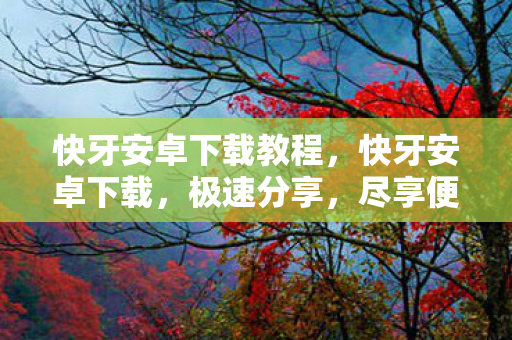 快牙安卓下载教程，快牙安卓下载，极速分享，尽享便捷