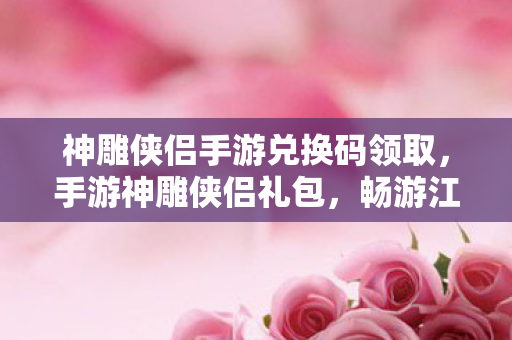 神雕侠侣手游兑换码领取，手游神雕侠侣礼包，畅游江湖，尽享武侠盛宴