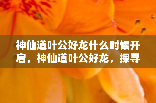 神仙道叶公好龙什么时候开启，神仙道叶公好龙，探寻古老传说的现代演绎