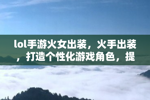 lol手游火女出装，火手出装，打造个性化游戏角色，提升战斗实力