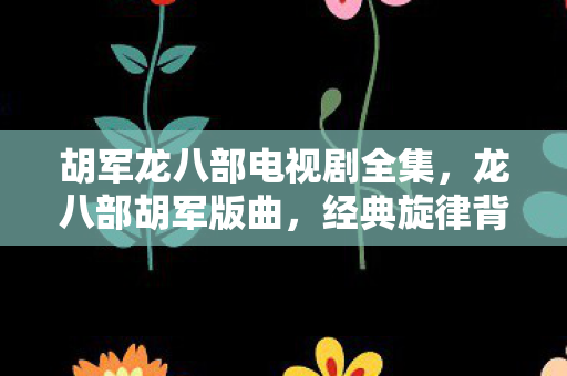 胡军龙八部电视剧全集，龙八部胡军版曲，经典旋律背后的故事