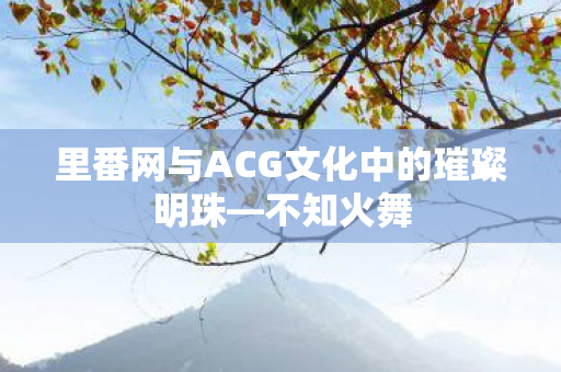 里番网与ACG文化中的璀璨明珠—不知火舞