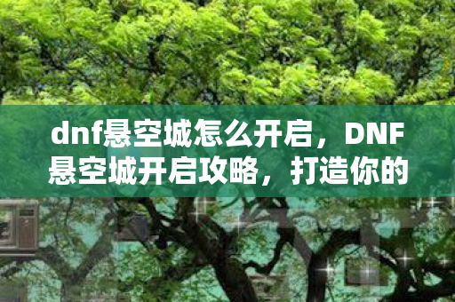 dnf悬空城怎么开启，DNF悬空城开启攻略，打造你的专属天空之城