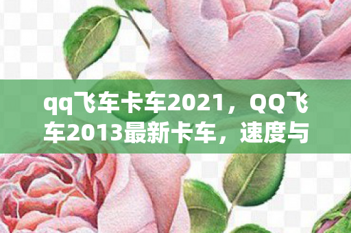 qq飞车卡车2021，QQ飞车2013最新卡车，速度与激情的完美结合