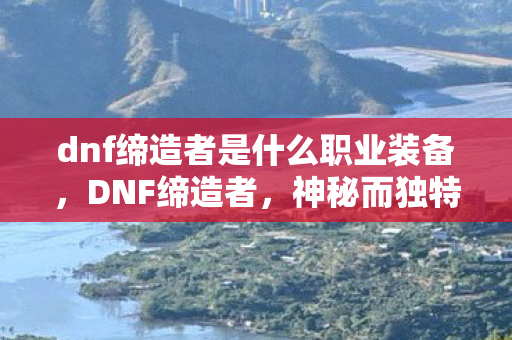 dnf缔造者是什么职业装备，DNF缔造者，神秘而独特的职业解析
