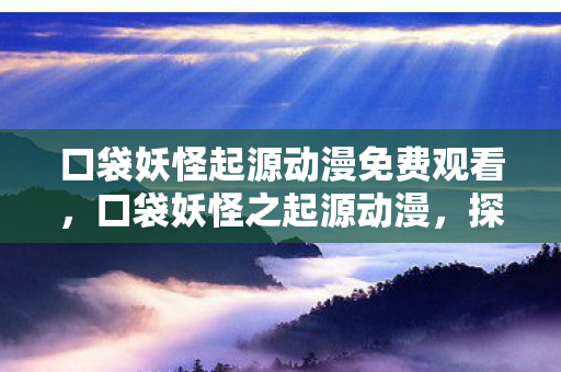 口袋妖怪起源动漫免费观看，口袋妖怪之起源动漫，探索宝可梦世界的奇幻之旅