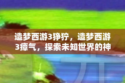 造梦西游3狰狞，造梦西游3瘴气，探索未知世界的神秘挑战