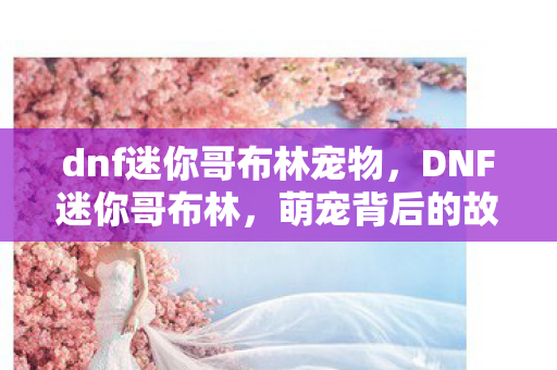dnf迷你哥布林宠物，DNF迷你哥布林，萌宠背后的故事与游戏文化