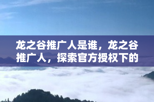 龙之谷推广人是谁，龙之谷推广人，探索官方授权下的游戏推广之路