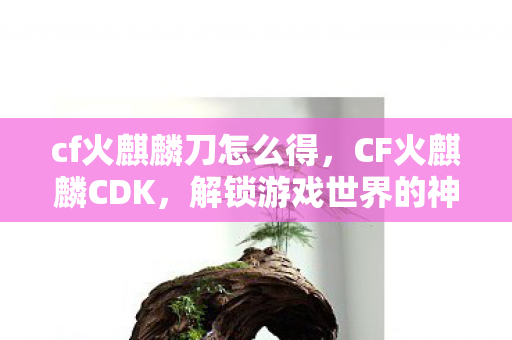 cf火麒麟刀怎么得，CF火麒麟CDK，解锁游戏世界的神秘钥匙