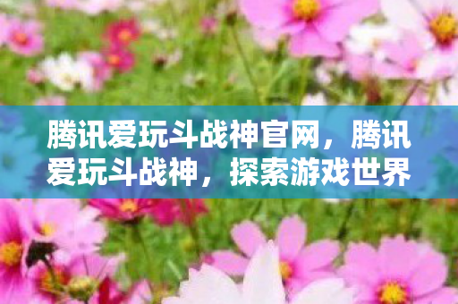 腾讯爱玩斗战神官网，腾讯爱玩斗战神，探索游戏世界的奇妙之旅
