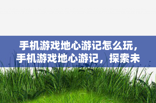 手机游戏地心游记怎么玩，手机游戏地心游记，探索未知世界的奇妙之旅