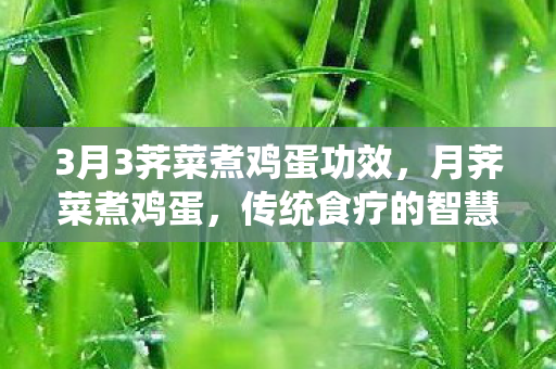 3月3荠菜煮鸡蛋功效，月荠菜煮鸡蛋，传统食疗的智慧结晶
