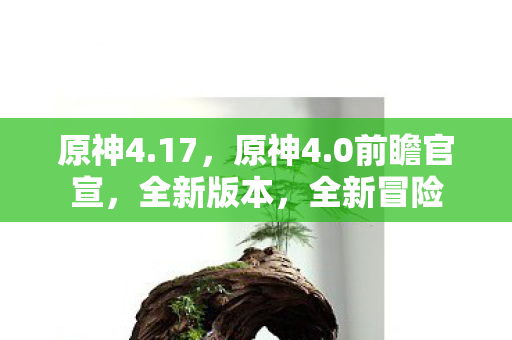 原神4.17，原神4.0前瞻官宣，全新版本，全新冒险