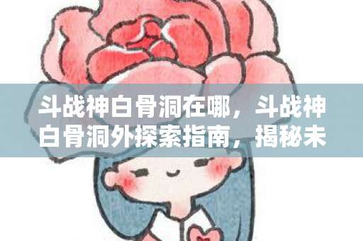 斗战神白骨洞在哪，斗战神白骨洞外探索指南，揭秘未知领域的奇幻之旅