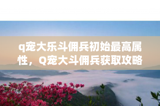 q宠大乐斗佣兵初始最高属性，Q宠大斗佣兵获取攻略，官方正规途径全解析