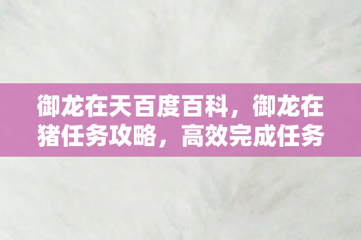 御龙在天百度百科，御龙在猪任务攻略，高效完成任务的策略与技巧