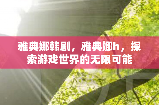 雅典娜韩剧，雅典娜h，探索游戏世界的无限可能