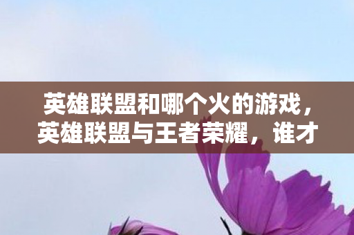 英雄联盟和哪个火的游戏，英雄联盟与王者荣耀，谁才是MOBA界的火游戏？