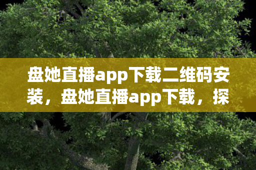 盘她直播app下载二维码安装，盘她直播app下载，探索全新互动娱乐体验