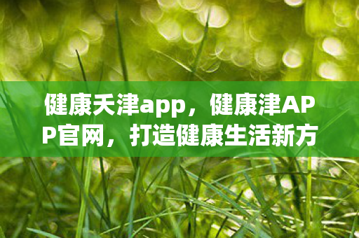 健康夭津app，健康津APP官网，打造健康生活新方式的全方位平台