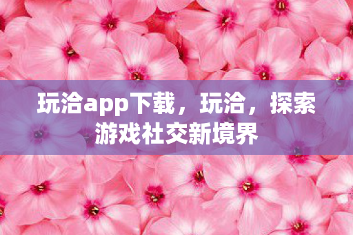 玩洽app下载，玩洽，探索游戏社交新境界