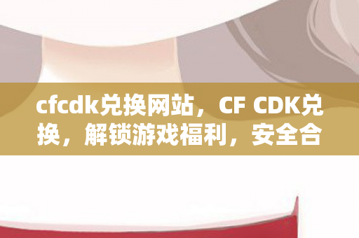 cfcdk兑换网站，CF CDK兑换，解锁游戏福利，安全合规是关键