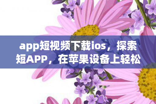 app短视频下载ios，探索短APP，在苹果设备上轻松下载安装