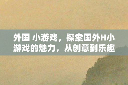 外国 小游戏，探索国外H小游戏的魅力，从创意到乐趣的无限可能