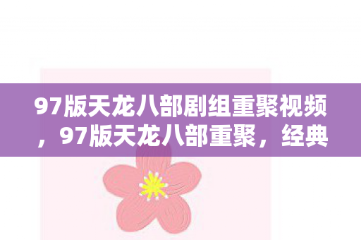 97版天龙八部剧组重聚视频，97版天龙八部重聚，经典再现，情怀依旧