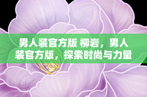 男人装官方版 柳岩，男人装官方版，探索时尚与力量的完美融合