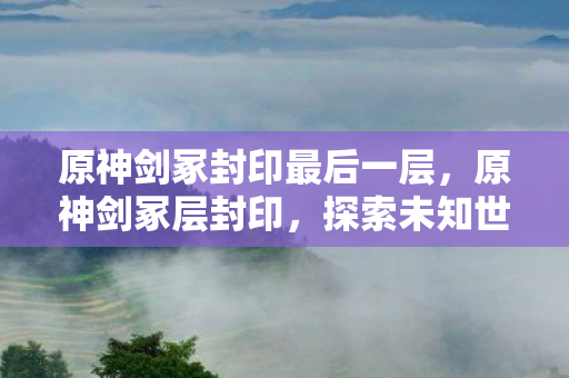 原神剑冢封印最后一层，原神剑冢层封印，探索未知世界的神秘之旅