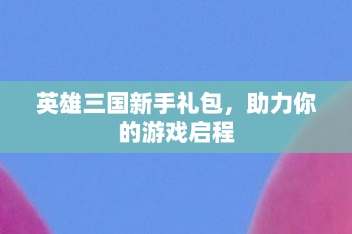 英雄三国新手礼包，助力你的游戏启程