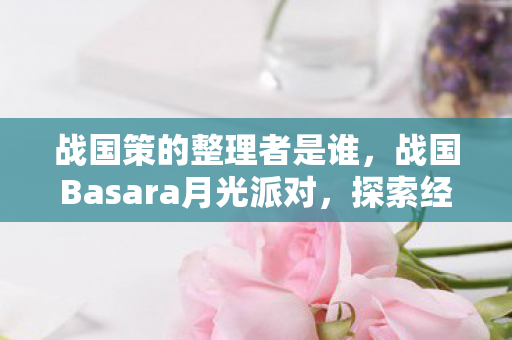 战国策的整理者是谁，战国Basara月光派对，探索经典与创新的融合
