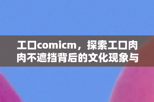 工口comicm，探索工口肉肉不遮挡背后的文化现象与审美变迁