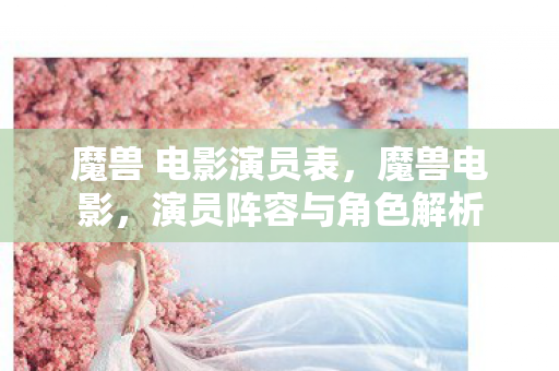 魔兽 电影演员表，魔兽电影，演员阵容与角色解析