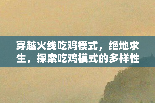 穿越火线吃鸡模式，绝地求生，探索吃鸡模式的多样性与挑战