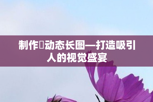 制作僾动态长图—打造吸引人的视觉盛宴