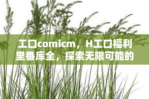 工口comicm，H工口福利里番库全，探索无限可能的娱乐新天地