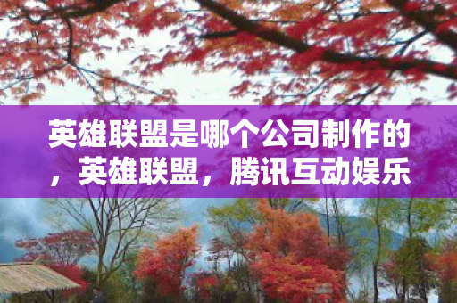 英雄联盟是哪个公司制作的，英雄联盟，腾讯互动娱乐的杰作