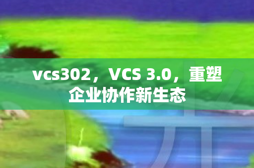 vcs302，VCS 3.0，重塑企业协作新生态