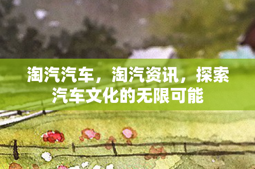 淘汽汽车，淘汽资讯，探索汽车文化的无限可能