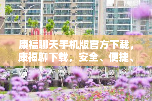 康福聊天手机版官方下载，康福聊下载，安全、便捷、高效的聊天新体验