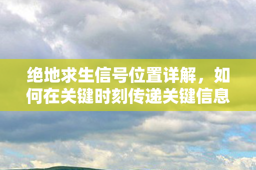 绝地求生信号位置详解，如何在关键时刻传递关键信息
