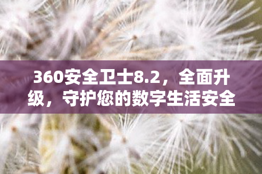 360安全卫士8.2，全面升级，守护您的数字生活安全