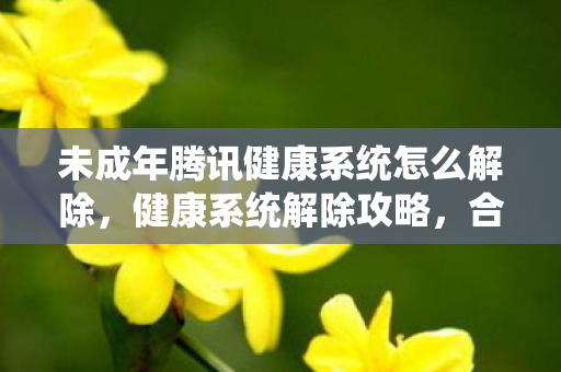 未成年腾讯健康系统怎么解除，健康系统解除攻略，合法合规，轻松解锁