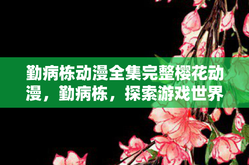 勤病栋动漫全集完整樱花动漫，勤病栋，探索游戏世界的另一面