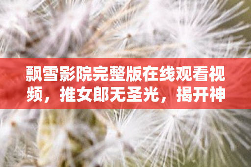 飘雪影院完整版在线观看视频，推女郎无圣光，揭开神秘面纱，领略独特魅力